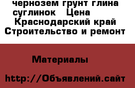 чернозем грунт глина суглинок › Цена ­ 100 - Краснодарский край Строительство и ремонт » Материалы   